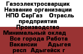 Газоэлектросварщик › Название организации ­ НПО СарГаз › Отрасль предприятия ­ Производство › Минимальный оклад ­ 1 - Все города Работа » Вакансии   . Адыгея респ.,Адыгейск г.